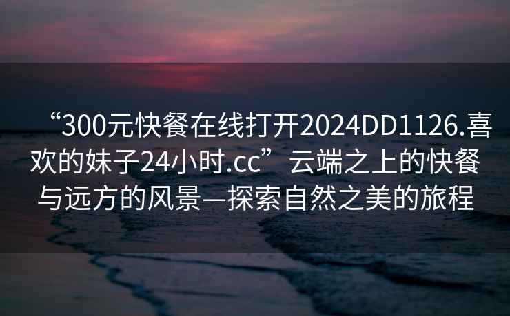 “300元快餐在線打開2024DD1126.喜歡的妹子24小時.cc”云端之上的快餐與遠(yuǎn)方的風(fēng)景—探索自然之美的旅程