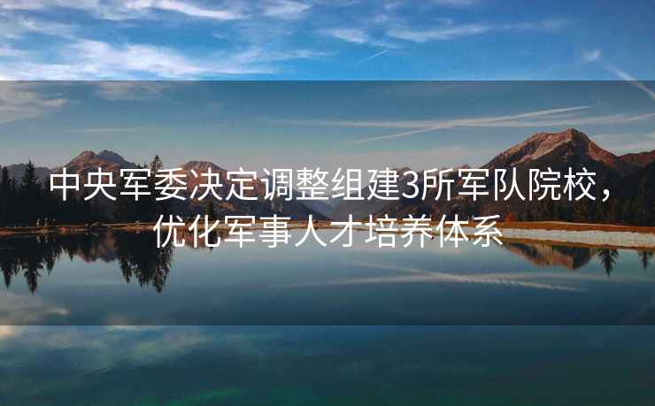 中央軍委決定調(diào)整組建3所軍隊(duì)院校，優(yōu)化軍事人才培養(yǎng)體系