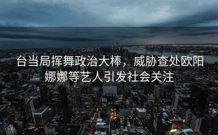 臺當(dāng)局揮舞政治大棒，威脅查處歐陽娜娜等藝人引發(fā)社會關(guān)注