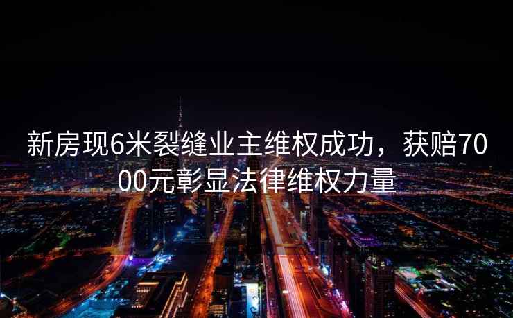 新房現(xiàn)6米裂縫業(yè)主維權(quán)成功，獲賠7000元彰顯法律維權(quán)力量