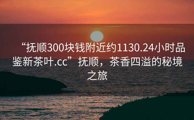 “撫順300塊錢附近約1130.24小時(shí)品鑒新茶葉.cc”撫順，茶香四溢的秘境之旅