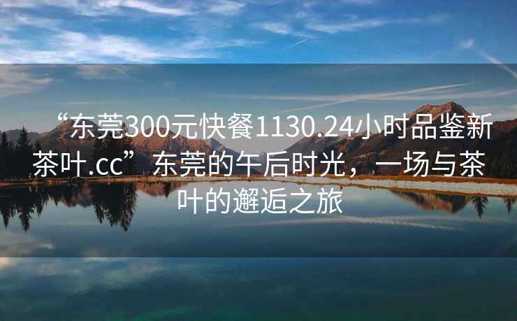 “東莞300元快餐1130.24小時品鑒新茶葉.cc”東莞的午后時光，一場與茶葉的邂逅之旅