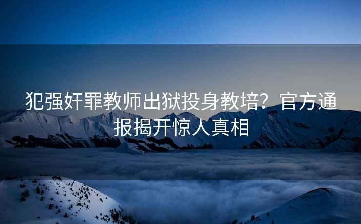 犯強奸罪教師出獄投身教培？官方通報揭開驚人真相