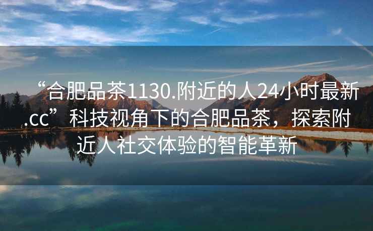 “合肥品茶1130.附近的人24小時(shí)最新.cc”科技視角下的合肥品茶，探索附近人社交體驗(yàn)的智能革新