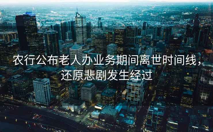 農(nóng)行公布老人辦業(yè)務(wù)期間離世時間線，還原悲劇發(fā)生經(jīng)過