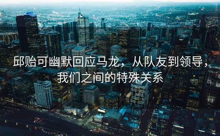 邱貽可幽默回應(yīng)馬龍，從隊(duì)友到領(lǐng)導(dǎo)，我們之間的特殊關(guān)系