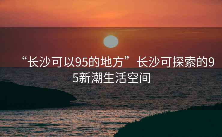 “長沙可以95的地方”長沙可探索的95新潮生活空間