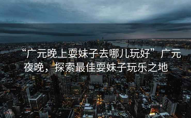 “廣元晚上耍妹子去哪兒玩好”廣元夜晚，探索最佳耍妹子玩樂之地