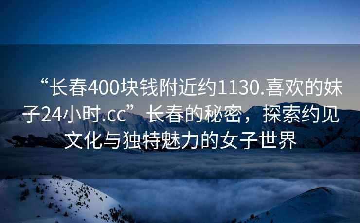“長(zhǎng)春400塊錢附近約1130.喜歡的妹子24小時(shí).cc”長(zhǎng)春的秘密，探索約見(jiàn)文化與獨(dú)特魅力的女子世界