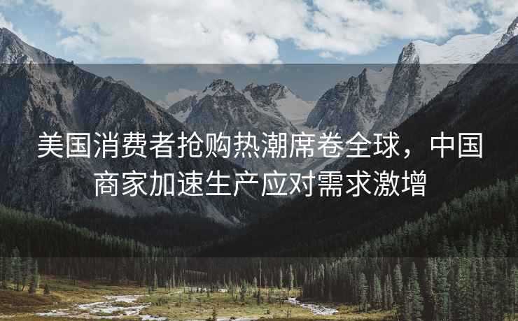美國(guó)消費(fèi)者搶購(gòu)熱潮席卷全球，中國(guó)商家加速生產(chǎn)應(yīng)對(duì)需求激增