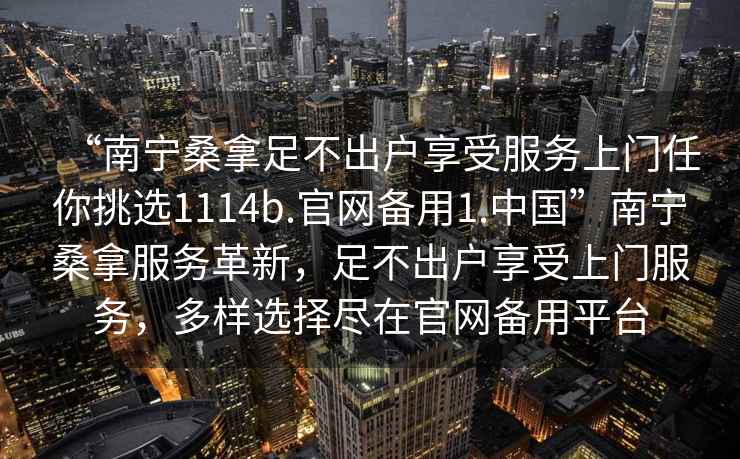 “南寧桑拿足不出戶享受服務(wù)上門任你挑選1114b.官網(wǎng)備用1.中國”南寧桑拿服務(wù)革新，足不出戶享受上門服務(wù)，多樣選擇盡在官網(wǎng)備用平臺