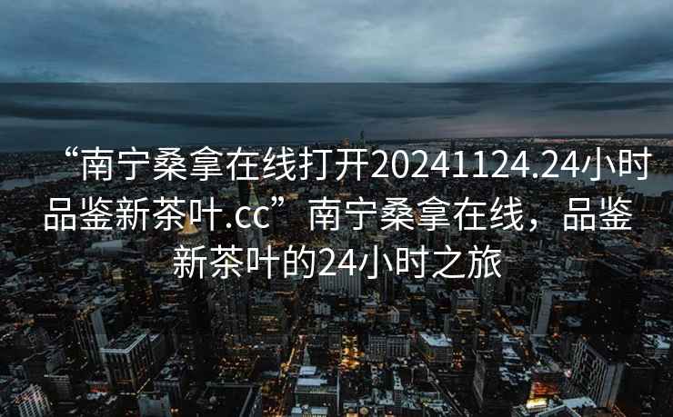 “南寧桑拿在線打開(kāi)20241124.24小時(shí)品鑒新茶葉.cc”南寧桑拿在線，品鑒新茶葉的24小時(shí)之旅
