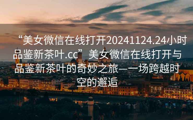 “美女微信在線打開20241124.24小時(shí)品鑒新茶葉.cc”美女微信在線打開與品鑒新茶葉的奇妙之旅—一場跨越時(shí)空的邂逅