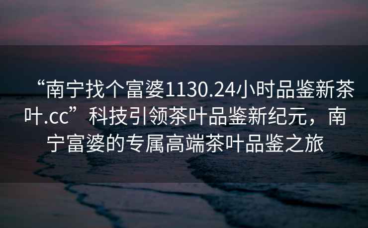 “南寧找個富婆1130.24小時品鑒新茶葉.cc”科技引領茶葉品鑒新紀元，南寧富婆的專屬高端茶葉品鑒之旅