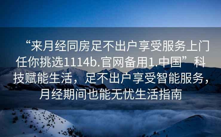 “來月經同房足不出戶享受服務上門任你挑選1114b.官網備用1.中國”科技賦能生活，足不出戶享受智能服務，月經期間也能無憂生活指南