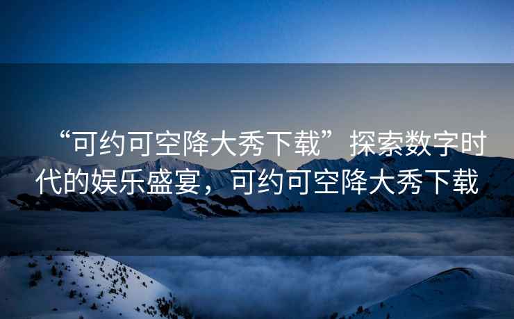 “可約可空降大秀下載”探索數(shù)字時代的娛樂盛宴，可約可空降大秀下載