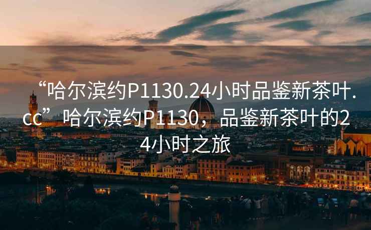 “哈爾濱約P1130.24小時品鑒新茶葉.cc”哈爾濱約P1130，品鑒新茶葉的24小時之旅