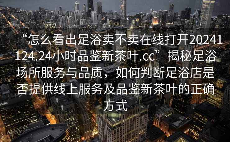 “怎么看出足浴賣不賣在線打開20241124.24小時品鑒新茶葉.cc”揭秘足浴場所服務(wù)與品質(zhì)，如何判斷足浴店是否提供線上服務(wù)及品鑒新茶葉的正確方式