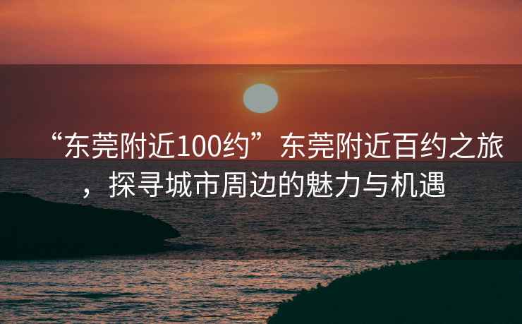 “東莞附近100約”東莞附近百約之旅，探尋城市周邊的魅力與機遇