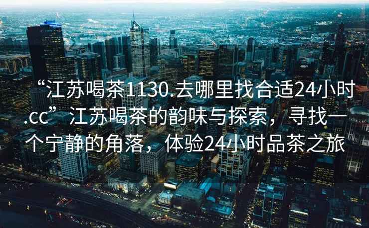 “江蘇喝茶1130.去哪里找合適24小時.cc”江蘇喝茶的韻味與探索，尋找一個寧靜的角落，體驗24小時品茶之旅