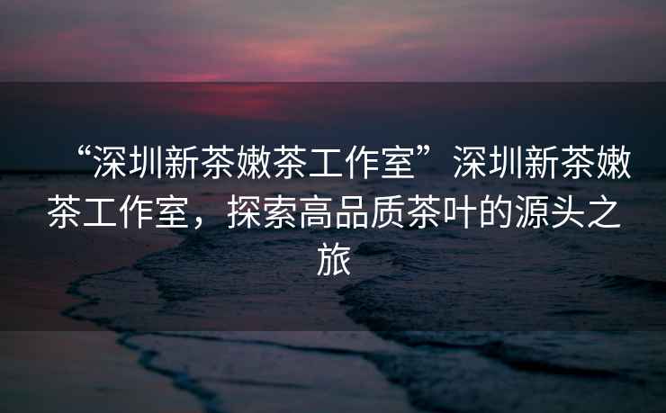 “深圳新茶嫩茶工作室”深圳新茶嫩茶工作室，探索高品質(zhì)茶葉的源頭之旅