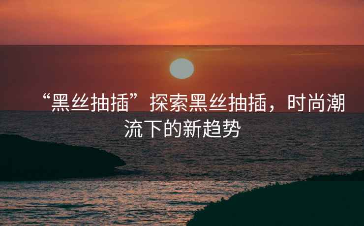 “黑絲抽插”探索黑絲抽插，時(shí)尚潮流下的新趨勢(shì)