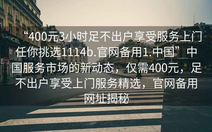 “400元3小時(shí)足不出戶享受服務(wù)上門任你挑選1114b.官網(wǎng)備用1.中國”中國服務(wù)市場的新動(dòng)態(tài)，僅需400元，足不出戶享受上門服務(wù)精選，官網(wǎng)備用網(wǎng)址揭秘