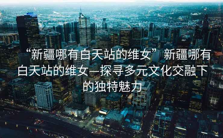 “新疆哪有白天站的維女”新疆哪有白天站的維女—探尋多元文化交融下的獨特魅力