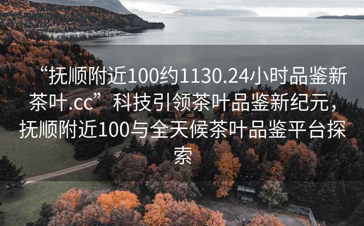 “撫順附近100約1130.24小時(shí)品鑒新茶葉.cc”科技引領(lǐng)茶葉品鑒新紀(jì)元，撫順附近100與全天候茶葉品鑒平臺(tái)探索