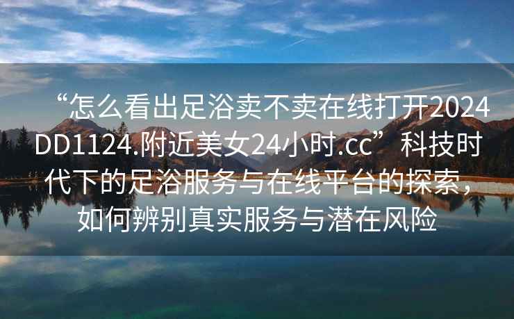 “怎么看出足浴賣不賣在線打開2024DD1124.附近美女24小時.cc”科技時代下的足浴服務(wù)與在線平臺的探索，如何辨別真實服務(wù)與潛在風(fēng)險