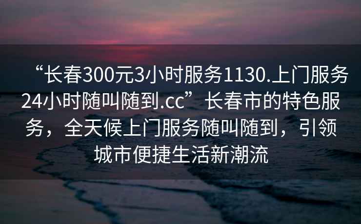 “長春300元3小時服務(wù)1130.上門服務(wù)24小時隨叫隨到.cc”長春市的特色服務(wù)，全天候上門服務(wù)隨叫隨到，引領(lǐng)城市便捷生活新潮流