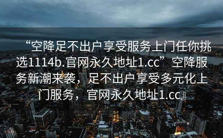 “空降足不出戶享受服務(wù)上門任你挑選1114b.官網(wǎng)永久地址1.cc”空降服務(wù)新潮來襲，足不出戶享受多元化上門服務(wù)，官網(wǎng)永久地址1.cc』