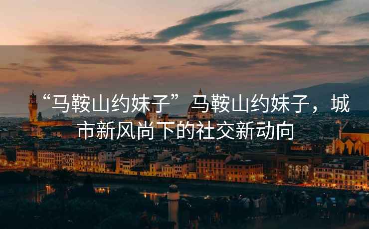 “馬鞍山約妹子”馬鞍山約妹子，城市新風尚下的社交新動向