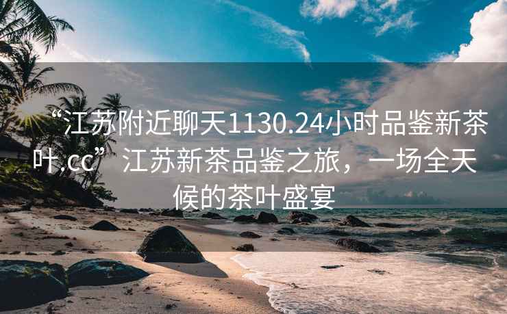 “江蘇附近聊天1130.24小時(shí)品鑒新茶葉.cc”江蘇新茶品鑒之旅，一場(chǎng)全天候的茶葉盛宴