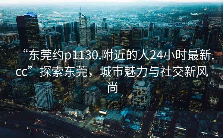 “東莞約p1130.附近的人24小時(shí)最新.cc”探索東莞，城市魅力與社交新風(fēng)尚