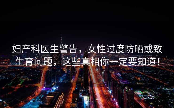 婦產(chǎn)科醫(yī)生警告，女性過度防曬或致生育問題，這些真相你一定要知道！