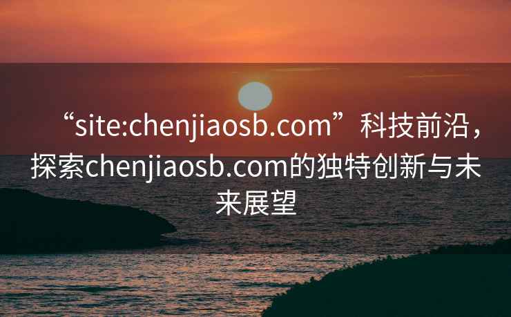 “site:chenjiaosb.com”科技前沿，探索chenjiaosb.com的獨(dú)特創(chuàng)新與未來(lái)展望