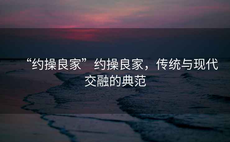 “約操良家”約操良家，傳統(tǒng)與現(xiàn)代交融的典范