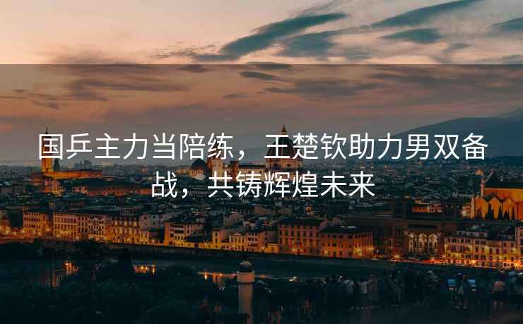 國乒主力當陪練，王楚欽助力男雙備戰(zhàn)，共鑄輝煌未來