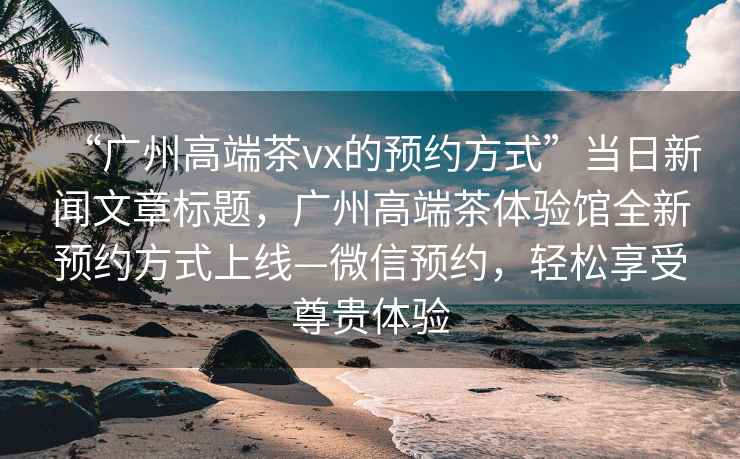 “廣州高端茶vx的預(yù)約方式”當(dāng)日新聞文章標(biāo)題，廣州高端茶體驗館全新預(yù)約方式上線—微信預(yù)約，輕松享受尊貴體驗