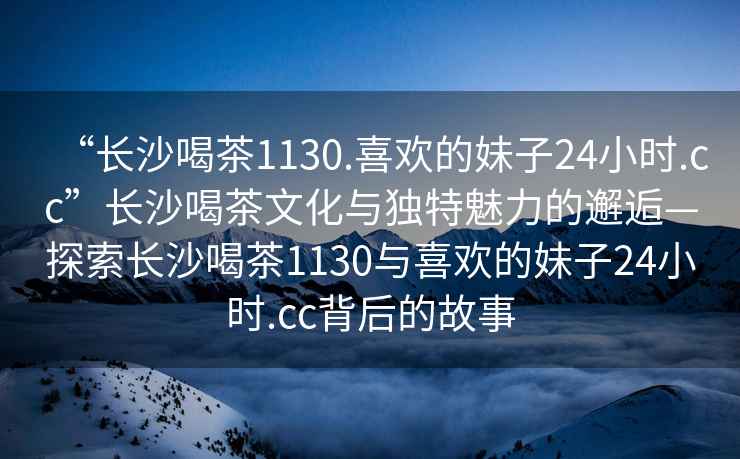 “長沙喝茶1130.喜歡的妹子24小時.cc”長沙喝茶文化與獨特魅力的邂逅—探索長沙喝茶1130與喜歡的妹子24小時.cc背后的故事