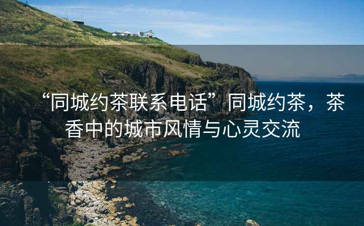 “同城約茶聯(lián)系電話”同城約茶，茶香中的城市風(fēng)情與心靈交流