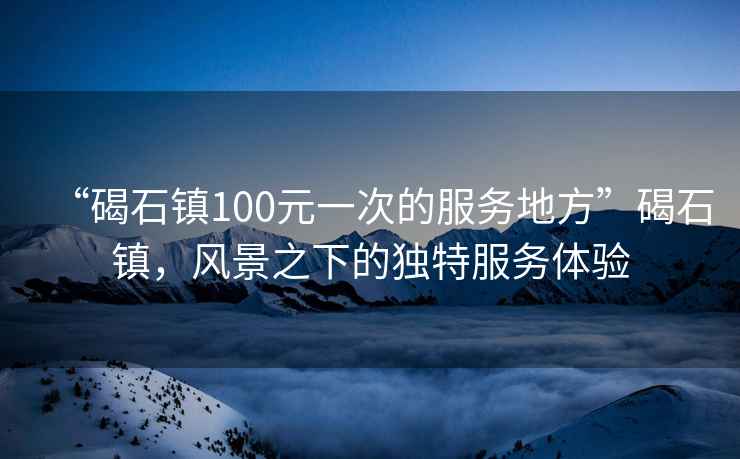“碣石鎮(zhèn)100元一次的服務(wù)地方”碣石鎮(zhèn)，風景之下的獨特服務(wù)體驗