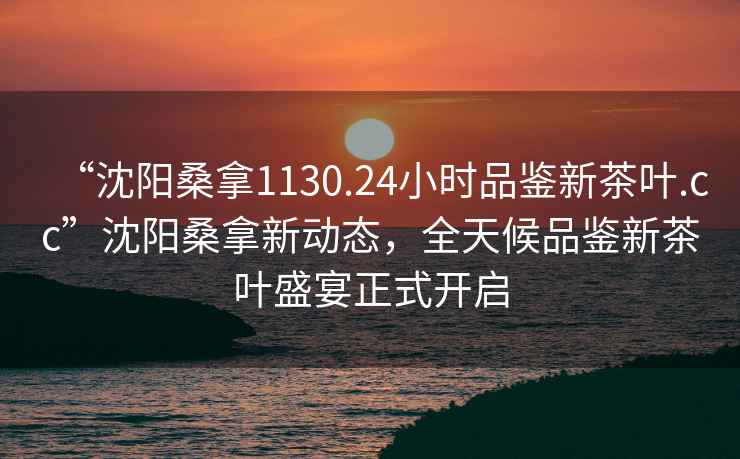 “沈陽桑拿1130.24小時品鑒新茶葉.cc”沈陽桑拿新動態(tài)，全天候品鑒新茶葉盛宴正式開啟