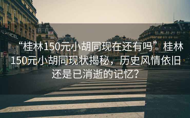 “桂林150元小胡同現在還有嗎”桂林150元小胡同現狀揭秘，歷史風情依舊還是已消逝的記憶？
