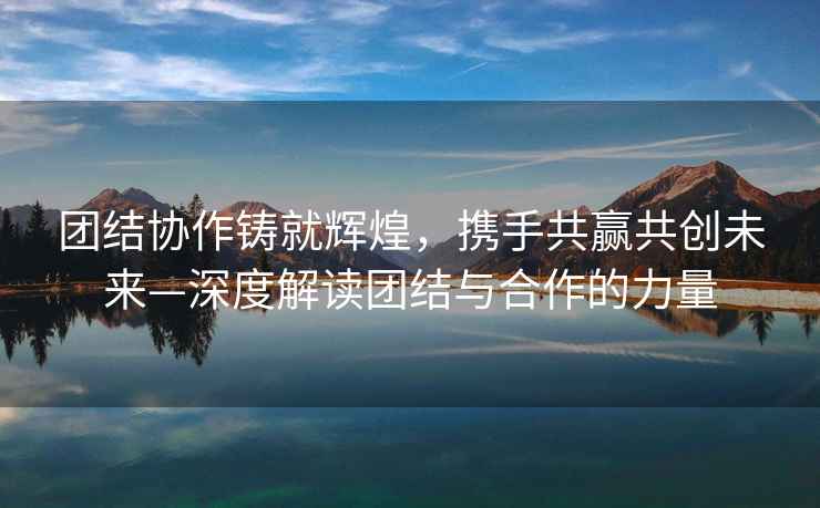 團(tuán)結(jié)協(xié)作鑄就輝煌，攜手共贏共創(chuàng)未來—深度解讀團(tuán)結(jié)與合作的力量