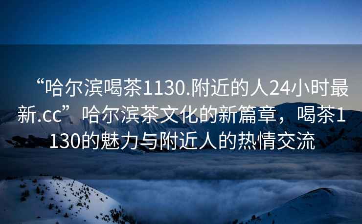 “哈爾濱喝茶1130.附近的人24小時(shí)最新.cc”哈爾濱茶文化的新篇章，喝茶1130的魅力與附近人的熱情交流