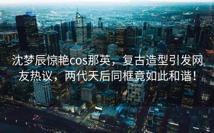 沈夢辰驚艷cos那英，復(fù)古造型引發(fā)網(wǎng)友熱議，兩代天后同框竟如此和諧！