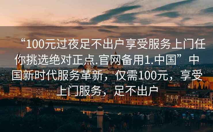“100元過(guò)夜足不出戶享受服務(wù)上門(mén)任你挑選絕對(duì)正點(diǎn).官網(wǎng)備用1.中國(guó)”中國(guó)新時(shí)代服務(wù)革新，僅需100元，享受上門(mén)服務(wù)，足不出戶