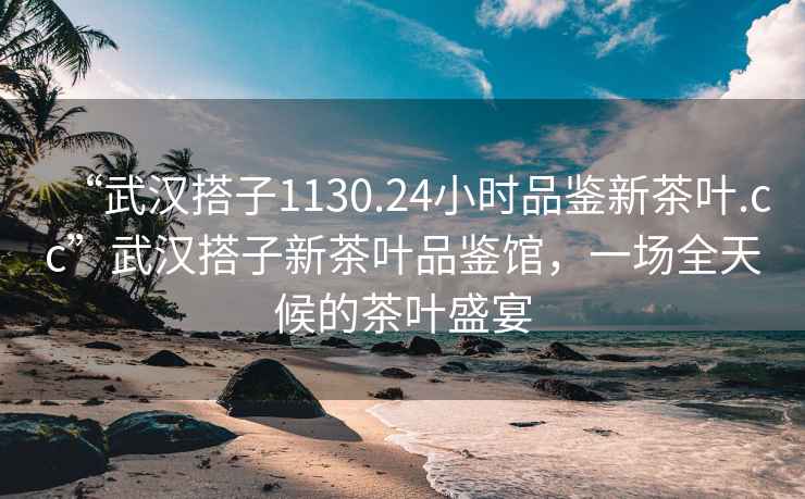 “武漢搭子1130.24小時(shí)品鑒新茶葉.cc”武漢搭子新茶葉品鑒館，一場(chǎng)全天候的茶葉盛宴